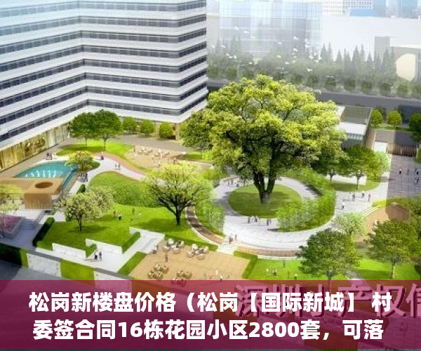 松岗新楼盘价格（松岗【国际新城】 村委签合同16栋花园小区2800套，可落 ）闵行小产权房怎么入学，