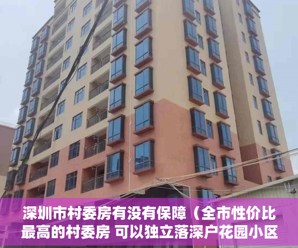 深圳市村委房有没有保障（全市性价比最高的村委房 可以独立落深户花园小区 带停车 ）刚造的小产权房能存在多久，