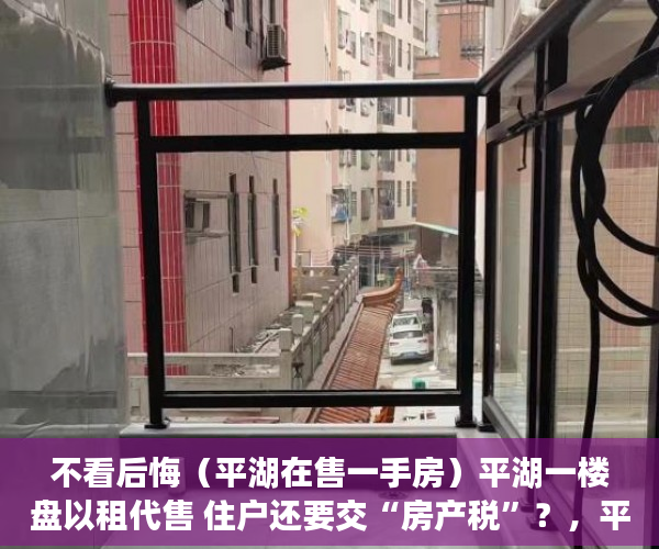 不看后悔（平湖在售一手房）平湖一楼盘以租代售 住户还要交“房产税”？，平湖楼盘出售，