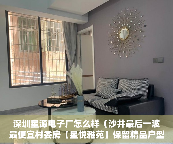深圳星源电子厂怎么样（沙井最后一波最便宜村委房【星悦雅苑】保留精品户型。 ）小产权房多久签合同，
