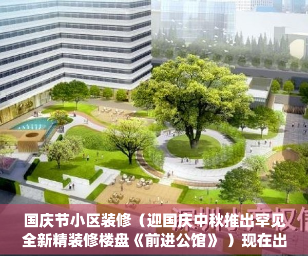 国庆节小区装修（迎国庆中秋推出罕见全新精装修楼盘《前进公馆》 ）现在出售小产权房怎么样，