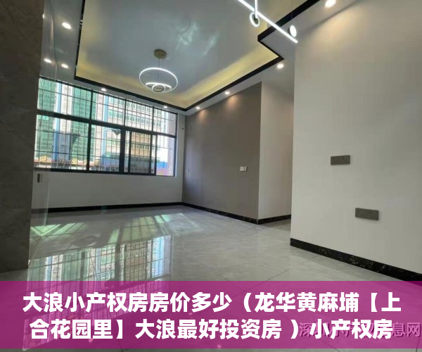 大浪小产权房房价多少（龙华黄麻埔【上合花园里】大浪最好投资房 ）小产权房的产权年限多久，