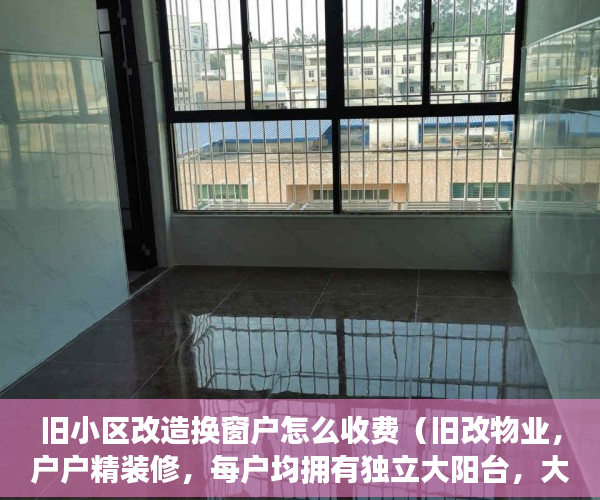 旧小区改造换窗户怎么收费（旧改物业，户户精装修，每户均拥有独立大阳台，大飘窗 ）小产权房子可以住多久，