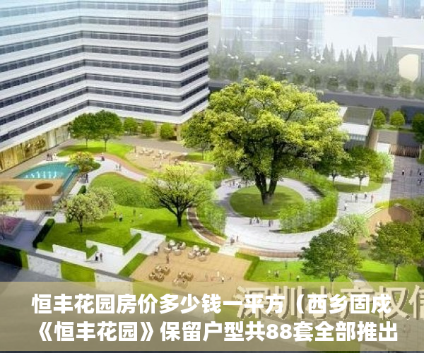 恒丰花园房价多少钱一平方（西乡固戍《恒丰花园》保留户型共88套全部推出，发绿本！ ）小产权房过户怎么公证，