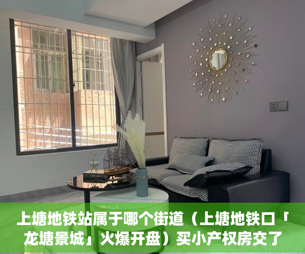 上塘地铁站属于哪个街道（上塘地铁口「龙塘景城」火爆开盘）买小产权房交了定金多久能拿到，