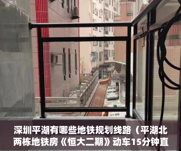 深圳平湖有哪些地铁规划线路（平湖北两栋地铁房《恒大二期》动车15分钟直达罗湖火车站 ）县城小产权房可以住多久，
