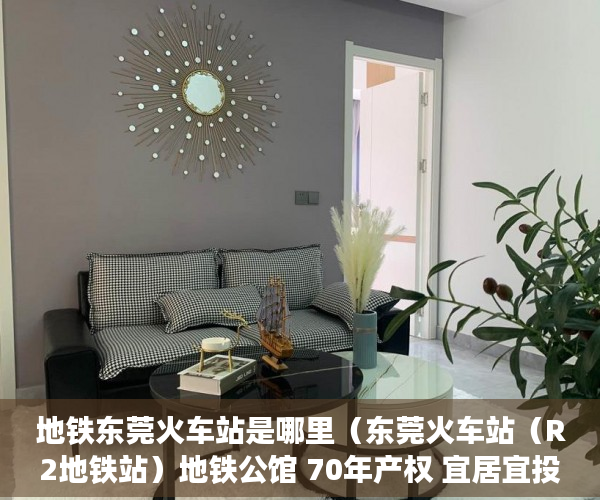 地铁东莞火车站是哪里（东莞火车站（R2地铁站）地铁公馆 70年产权 宜居宜投资 ）小产权多久产权，