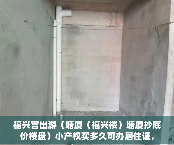 福兴宫出游（塘厦（福兴楼）塘厦抄底价楼盘）小产权买多久可办居住证，
