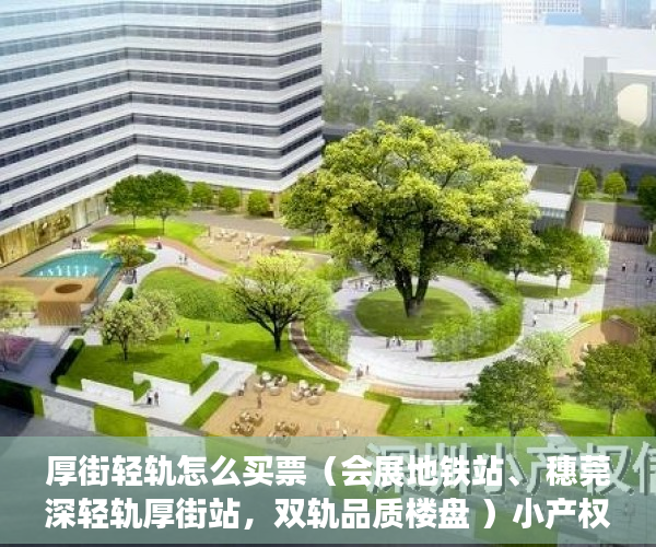 厚街轻轨怎么买票（会展地铁站、 穗莞深轻轨厚街站，双轨品质楼盘 ）小产权房怎么补偿，