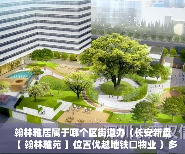 翰林雅居属于哪个区街道办（长安新盘【 翰林雅苑 】位置优越地铁口物业 ）多久可以买到小产权房，