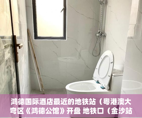 鸿德国际酒店最近的地铁站（粤港澳大弯区《鸿德公馆》开盘 地铁口（金沙站）800米， ）小产权使用权限怎么写的，