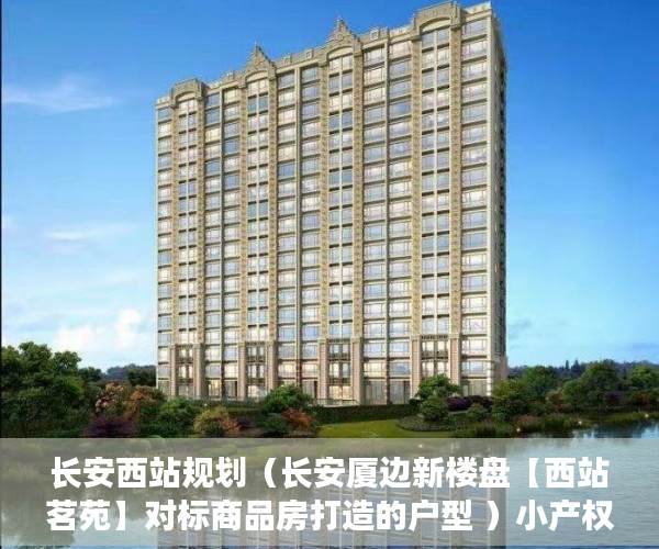 长安西站规划（长安厦边新楼盘【西站茗苑】对标商品房打造的户型 ）小产权房多久可以办房产证，