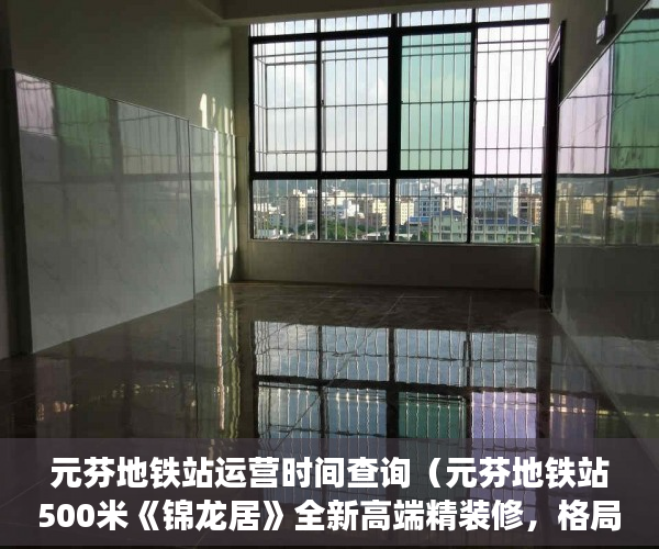 元芬地铁站运营时间查询（元芬地铁站500米《锦龙居》全新高端精装修，格局方正 ）小产权房子是多久，