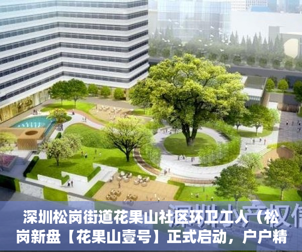 深圳松岗街道花果山社区环卫工人（松岗新盘【花果山壹号】正式启动，户户精装，拎包入住。 ）小产权多久可以出手，