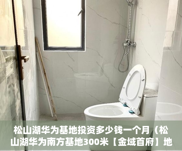 松山湖华为基地投资多少钱一个月（松山湖华为南方基地300米【金域首府】地处商业中心区， ）小产权房子住多久，