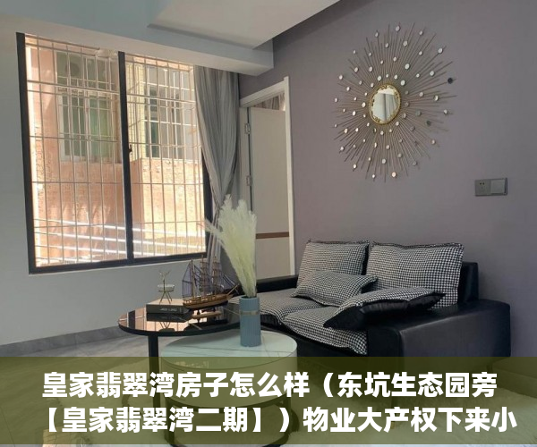 皇家翡翠湾房子怎么样（东坑生态园旁【皇家翡翠湾二期】）物业大产权下来小产权要多久，
