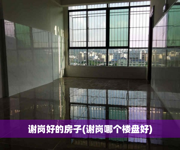 谢岗好的房子(谢岗哪个楼盘好) 谢岗好的房子(谢岗哪个楼盘好)