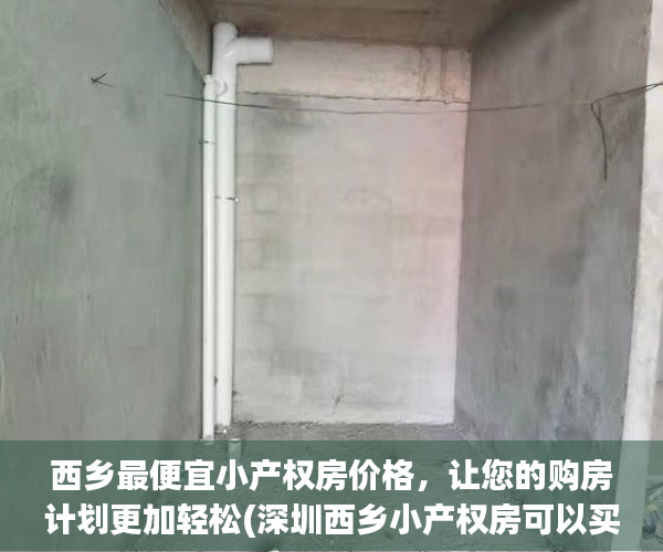 西乡最便宜小产权房价格，让您的购房计划更加轻松(深圳西乡小产权房可以买吗)
