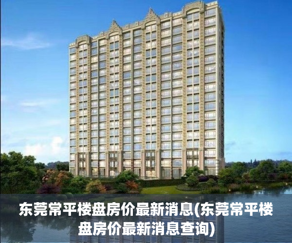 东莞常平楼盘房价最新消息(东莞常平楼盘房价最新消息查询)