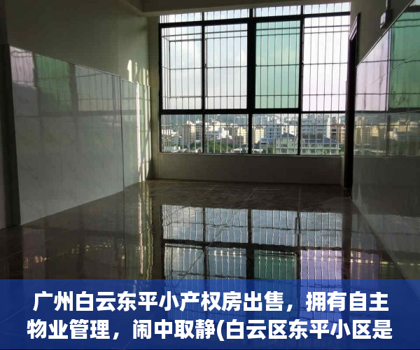 广州白云东平小产权房出售，拥有自主物业管理，闹中取静(白云区东平小区是商品房吗)