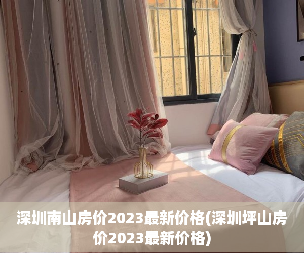 深圳南山房价2023最新价格(深圳坪山房价2023最新价格) 深圳南山房价2023最新价格(深圳坪山房价2023最新价格)