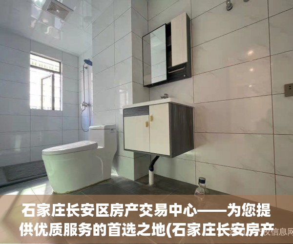 石家庄长安区房产交易中心——为您提供优质服务的首选之地(石家庄长安房产交易大厅地址查询)