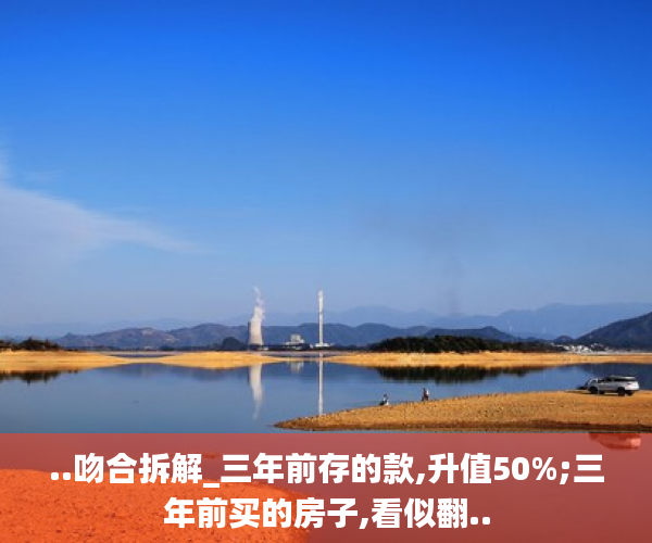 ..吻合拆解_三年前存的款,升值50%;三年前买的房子,看似翻..