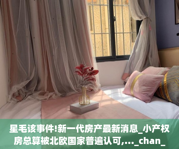 星毛该事件!新一代房产最新消息_小产权房总算被北欧国家普遍认可,..._chan_