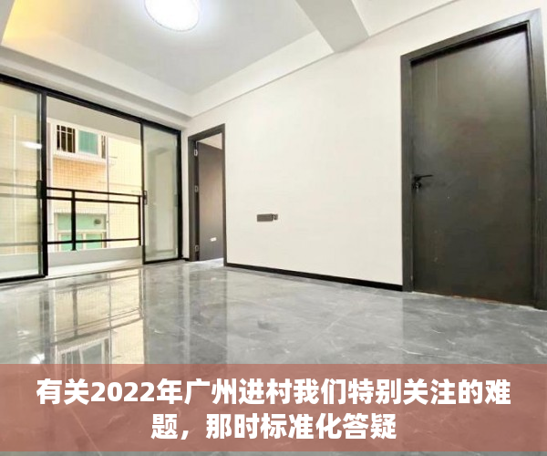 有关2022年广州进村我们特别关注的难题，那时标准化答疑
