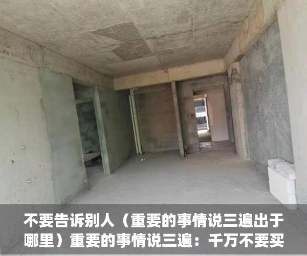 不要告诉别人（重要的事情说三遍出于哪里）重要的事情说三遍：千万不要买小产权房，千万不要买小产权房，说三遍重要的事情说三遍的成语，