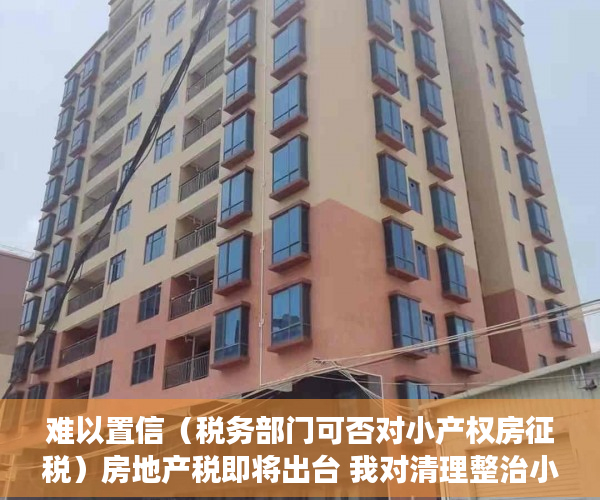 难以置信（税务部门可否对小产权房征税）房地产税即将出台 我对清理整治小产权房的一点粗浅意见（上），小产权房能否收税，