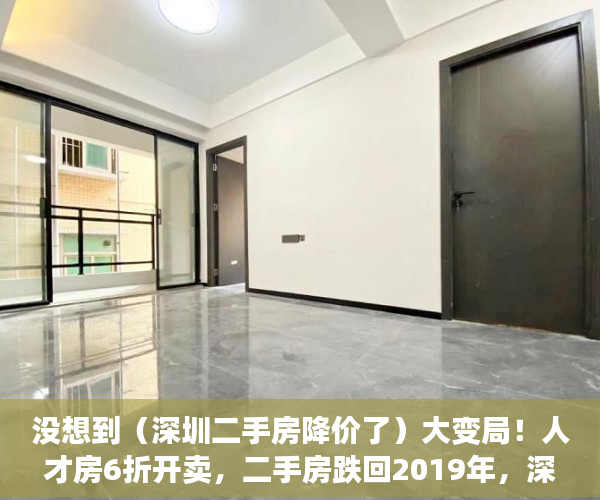 没想到（深圳二手房降价了）大变局！人才房6折开卖，二手房跌回2019年，深圳楼市变天了吗？，深圳新房下跌，