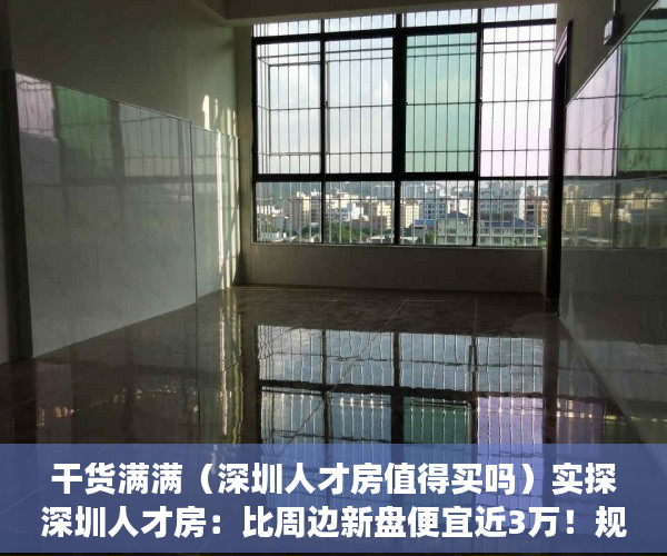 干货满满（深圳人才房值得买吗）实探深圳人才房：比周边新盘便宜近3万！规则挺“友好”，到底有多香？，深圳人才房楼盘，