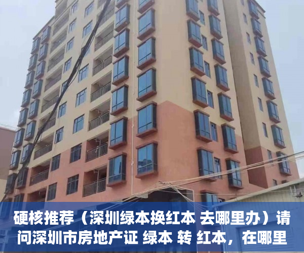 硬核推荐（深圳绿本换红本 去哪里办）请问深圳市房地产证 绿本 转 红本，在哪里办理呢？，深圳红本房产证图片，