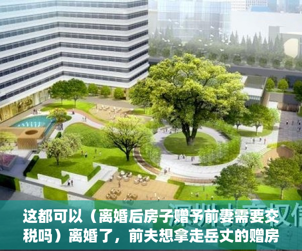 这都可以（离婚后房子赠予前妻需要交税吗）离婚了，前夫想拿走岳丈的赠房！法院：“赠与书”不可撤销，离婚后房子赠予前妻房子名字还是我的，