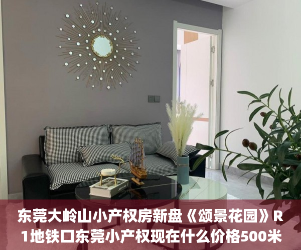 东莞大岭山小产权房新盘《颂景花园》R1地铁口东莞小产权现在什么价格500米，两房31.8万。  小产权房_东莞大岭山小产权房新盘